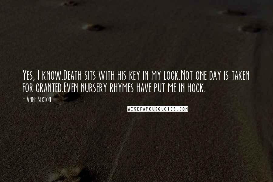 Anne Sexton Quotes: Yes, I know.Death sits with his key in my lock.Not one day is taken for granted.Even nursery rhymes have put me in hock.