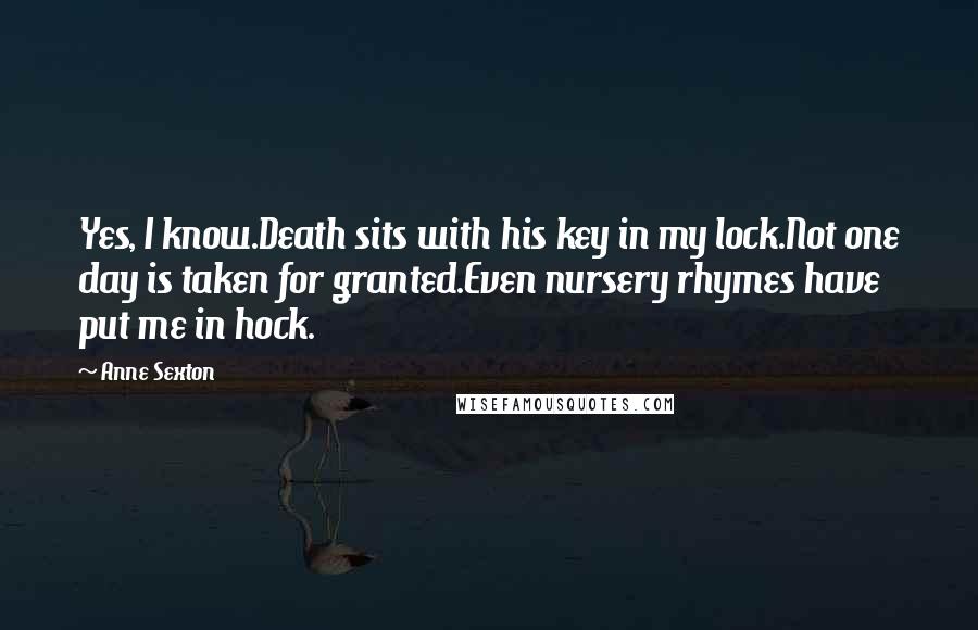 Anne Sexton Quotes: Yes, I know.Death sits with his key in my lock.Not one day is taken for granted.Even nursery rhymes have put me in hock.