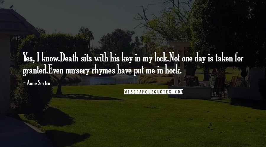 Anne Sexton Quotes: Yes, I know.Death sits with his key in my lock.Not one day is taken for granted.Even nursery rhymes have put me in hock.