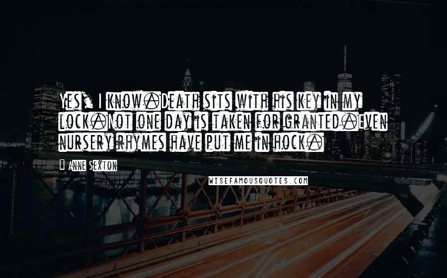 Anne Sexton Quotes: Yes, I know.Death sits with his key in my lock.Not one day is taken for granted.Even nursery rhymes have put me in hock.