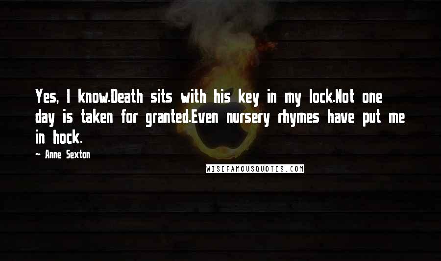 Anne Sexton Quotes: Yes, I know.Death sits with his key in my lock.Not one day is taken for granted.Even nursery rhymes have put me in hock.