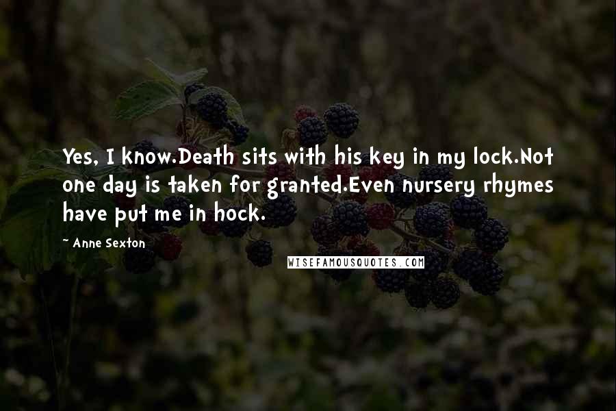 Anne Sexton Quotes: Yes, I know.Death sits with his key in my lock.Not one day is taken for granted.Even nursery rhymes have put me in hock.