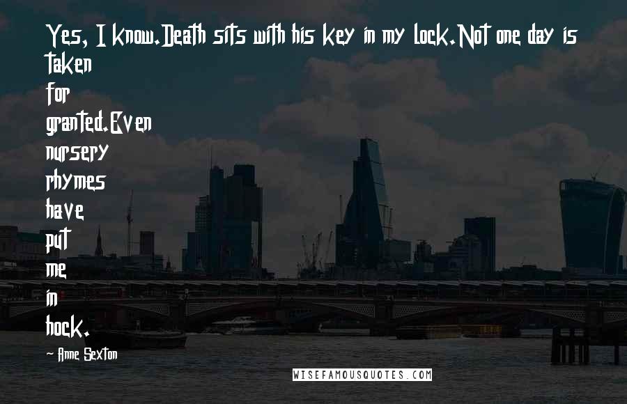 Anne Sexton Quotes: Yes, I know.Death sits with his key in my lock.Not one day is taken for granted.Even nursery rhymes have put me in hock.