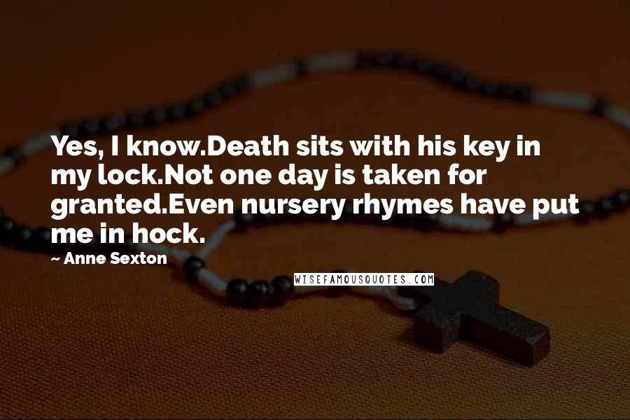 Anne Sexton Quotes: Yes, I know.Death sits with his key in my lock.Not one day is taken for granted.Even nursery rhymes have put me in hock.