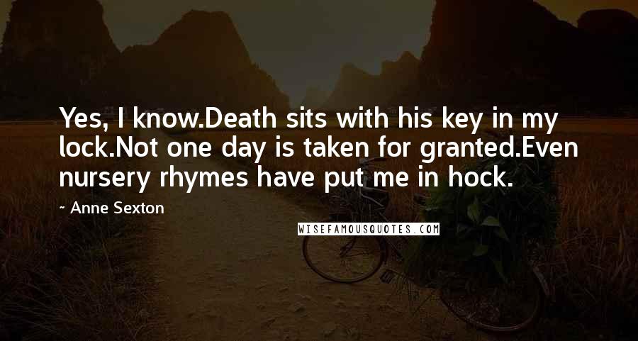 Anne Sexton Quotes: Yes, I know.Death sits with his key in my lock.Not one day is taken for granted.Even nursery rhymes have put me in hock.