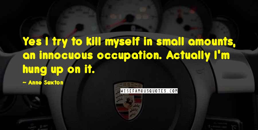 Anne Sexton Quotes: Yes I try to kill myself in small amounts, an innocuous occupation. Actually I'm hung up on it.