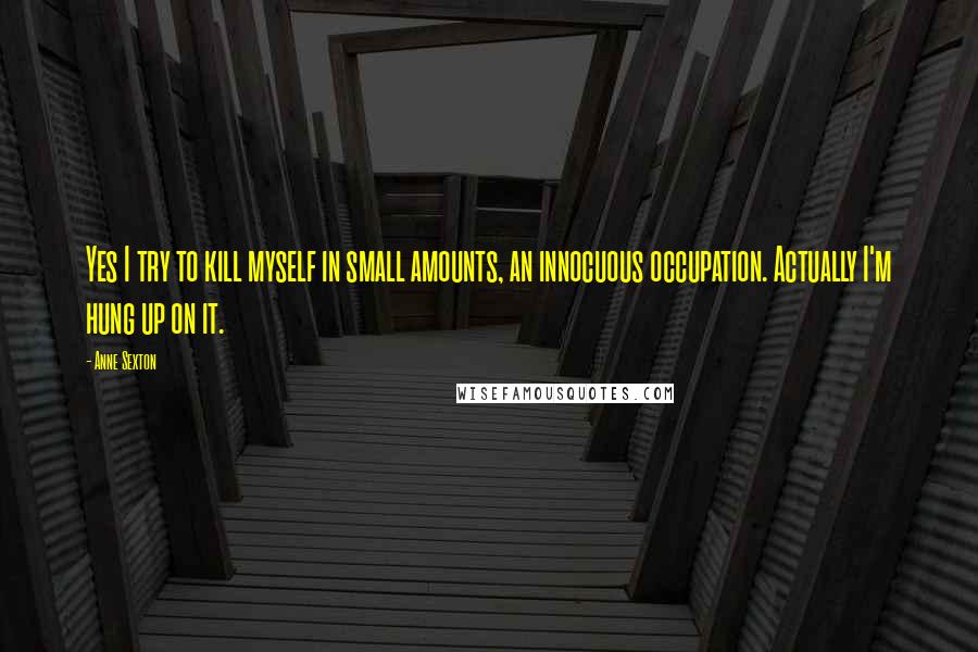 Anne Sexton Quotes: Yes I try to kill myself in small amounts, an innocuous occupation. Actually I'm hung up on it.