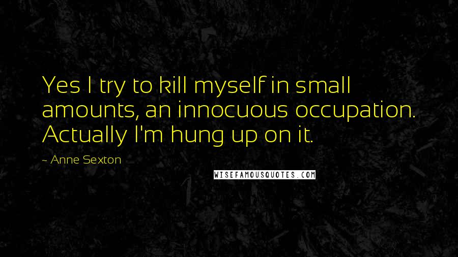 Anne Sexton Quotes: Yes I try to kill myself in small amounts, an innocuous occupation. Actually I'm hung up on it.