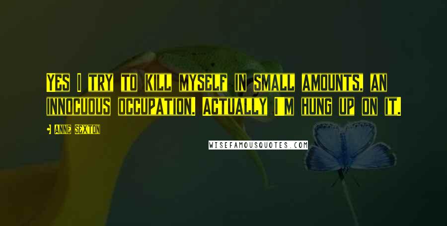 Anne Sexton Quotes: Yes I try to kill myself in small amounts, an innocuous occupation. Actually I'm hung up on it.