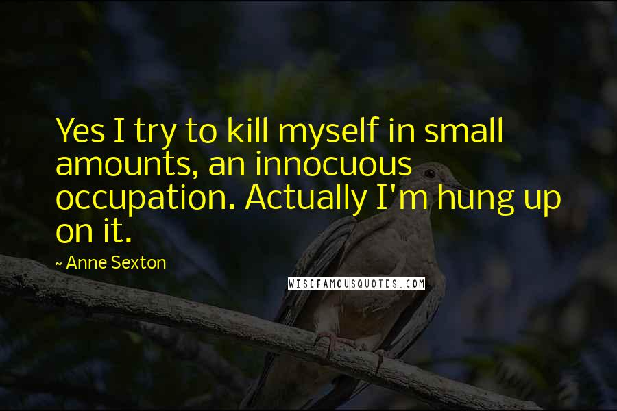 Anne Sexton Quotes: Yes I try to kill myself in small amounts, an innocuous occupation. Actually I'm hung up on it.