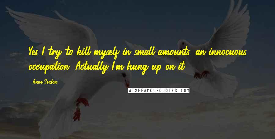Anne Sexton Quotes: Yes I try to kill myself in small amounts, an innocuous occupation. Actually I'm hung up on it.