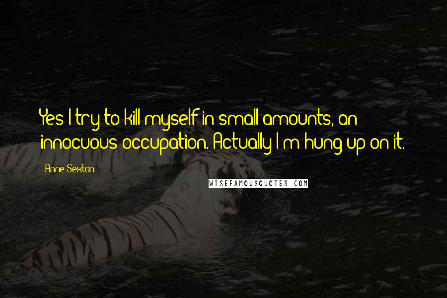 Anne Sexton Quotes: Yes I try to kill myself in small amounts, an innocuous occupation. Actually I'm hung up on it.