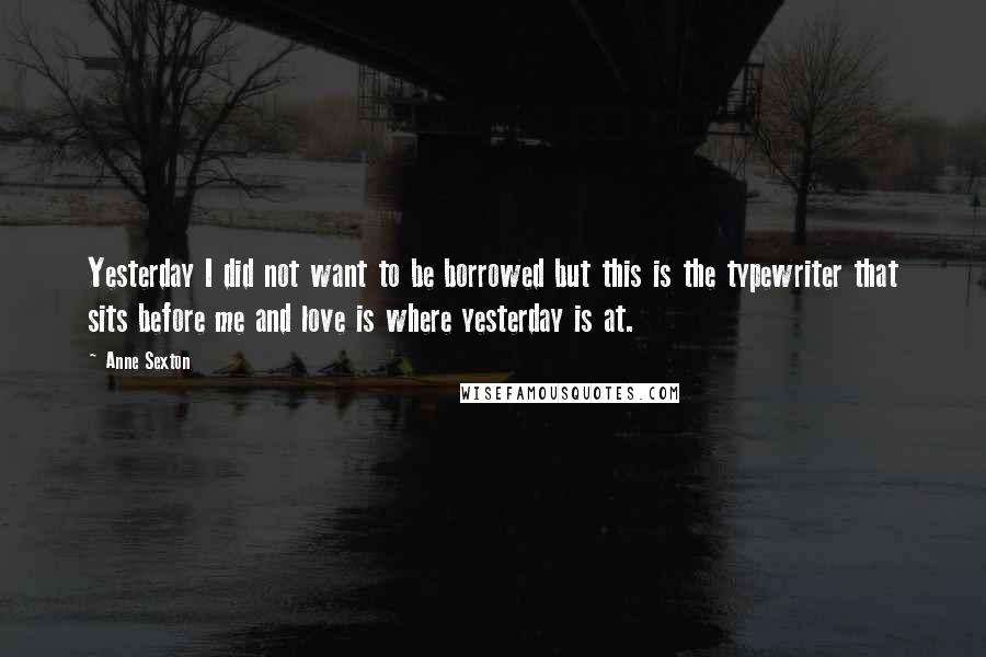 Anne Sexton Quotes: Yesterday I did not want to be borrowed but this is the typewriter that sits before me and love is where yesterday is at.