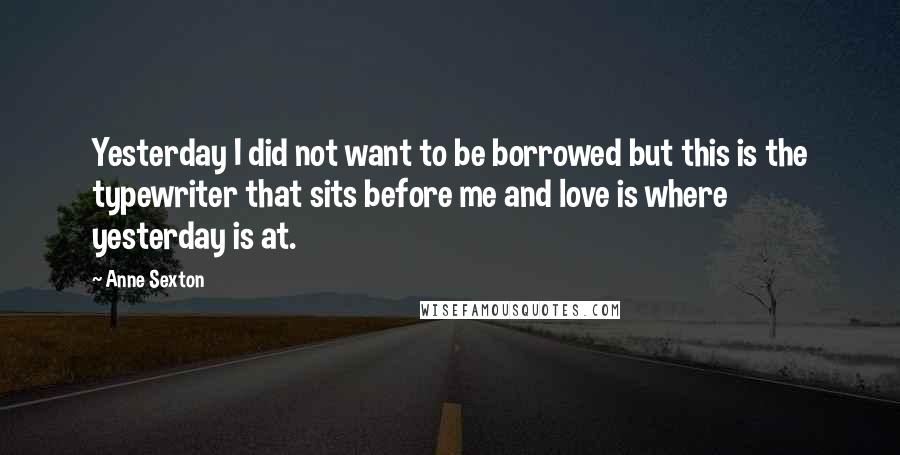 Anne Sexton Quotes: Yesterday I did not want to be borrowed but this is the typewriter that sits before me and love is where yesterday is at.