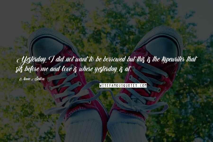 Anne Sexton Quotes: Yesterday I did not want to be borrowed but this is the typewriter that sits before me and love is where yesterday is at.