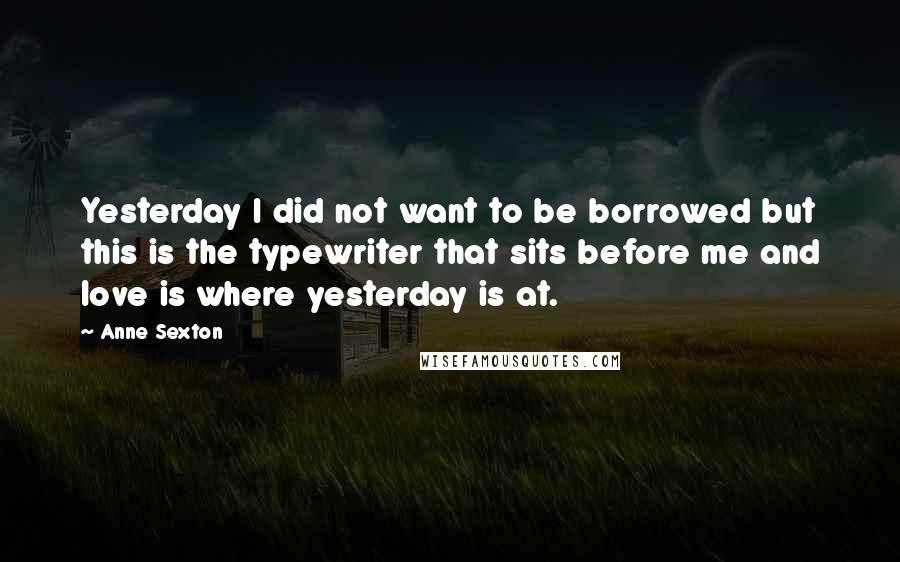 Anne Sexton Quotes: Yesterday I did not want to be borrowed but this is the typewriter that sits before me and love is where yesterday is at.
