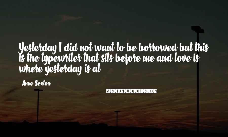 Anne Sexton Quotes: Yesterday I did not want to be borrowed but this is the typewriter that sits before me and love is where yesterday is at.