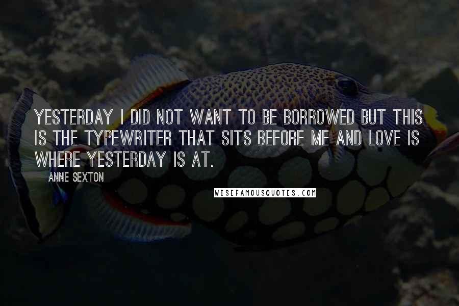 Anne Sexton Quotes: Yesterday I did not want to be borrowed but this is the typewriter that sits before me and love is where yesterday is at.