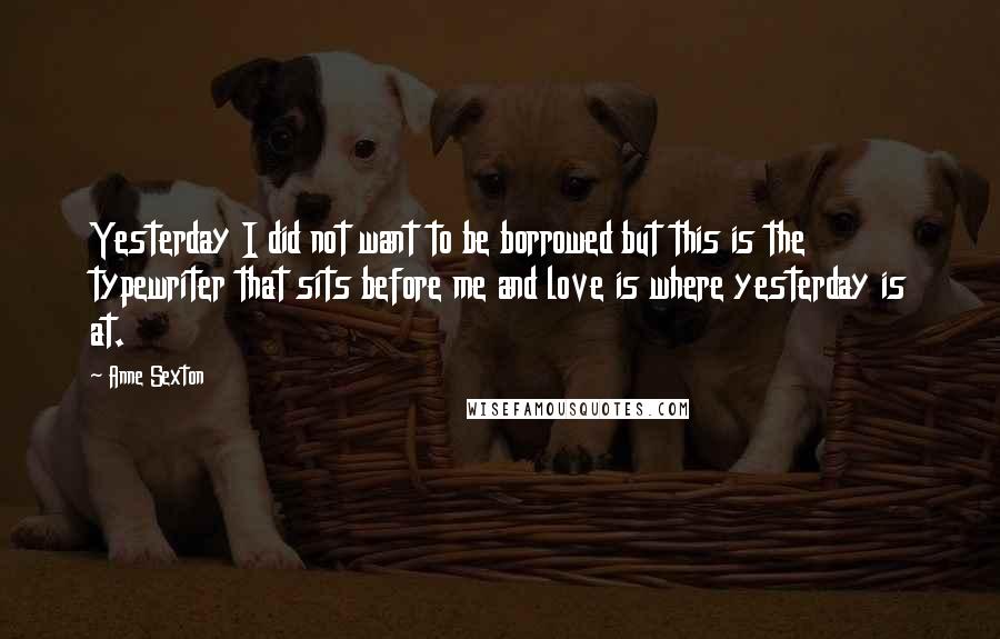 Anne Sexton Quotes: Yesterday I did not want to be borrowed but this is the typewriter that sits before me and love is where yesterday is at.