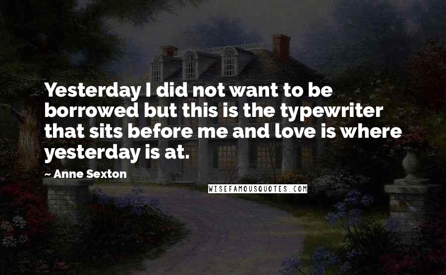 Anne Sexton Quotes: Yesterday I did not want to be borrowed but this is the typewriter that sits before me and love is where yesterday is at.