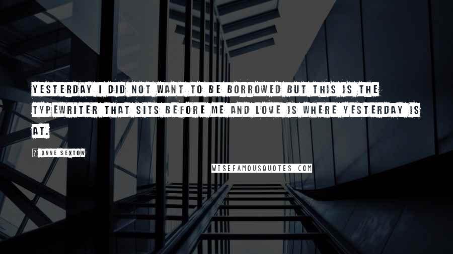 Anne Sexton Quotes: Yesterday I did not want to be borrowed but this is the typewriter that sits before me and love is where yesterday is at.