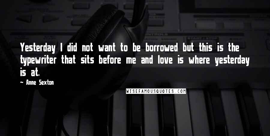 Anne Sexton Quotes: Yesterday I did not want to be borrowed but this is the typewriter that sits before me and love is where yesterday is at.