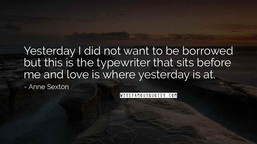 Anne Sexton Quotes: Yesterday I did not want to be borrowed but this is the typewriter that sits before me and love is where yesterday is at.