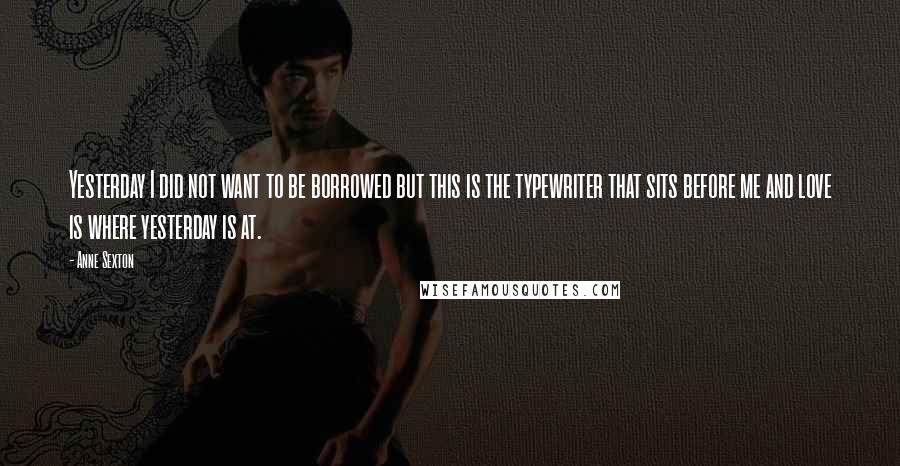 Anne Sexton Quotes: Yesterday I did not want to be borrowed but this is the typewriter that sits before me and love is where yesterday is at.
