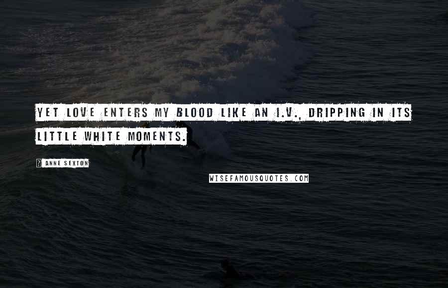 Anne Sexton Quotes: Yet love enters my blood like an I.V., dripping in its little white moments.