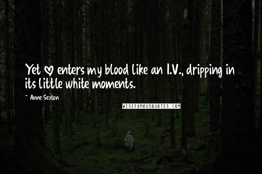 Anne Sexton Quotes: Yet love enters my blood like an I.V., dripping in its little white moments.