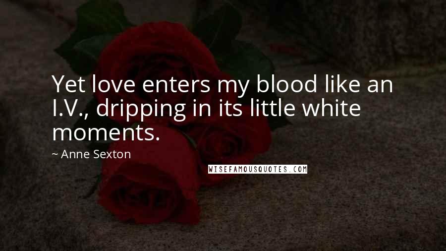 Anne Sexton Quotes: Yet love enters my blood like an I.V., dripping in its little white moments.