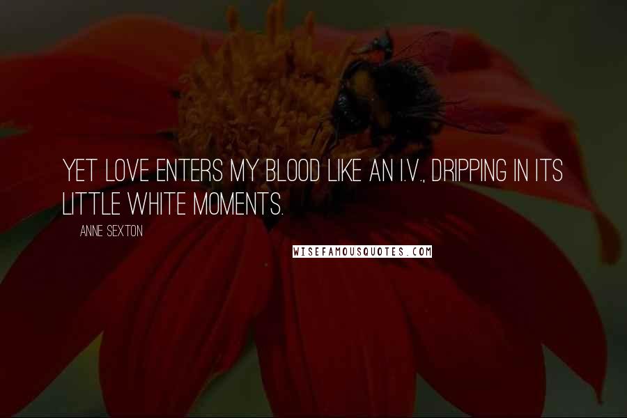 Anne Sexton Quotes: Yet love enters my blood like an I.V., dripping in its little white moments.