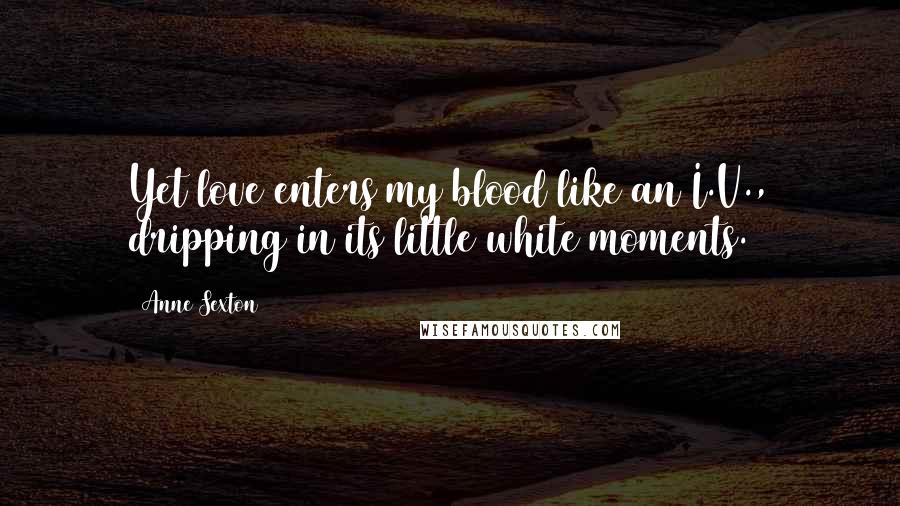 Anne Sexton Quotes: Yet love enters my blood like an I.V., dripping in its little white moments.