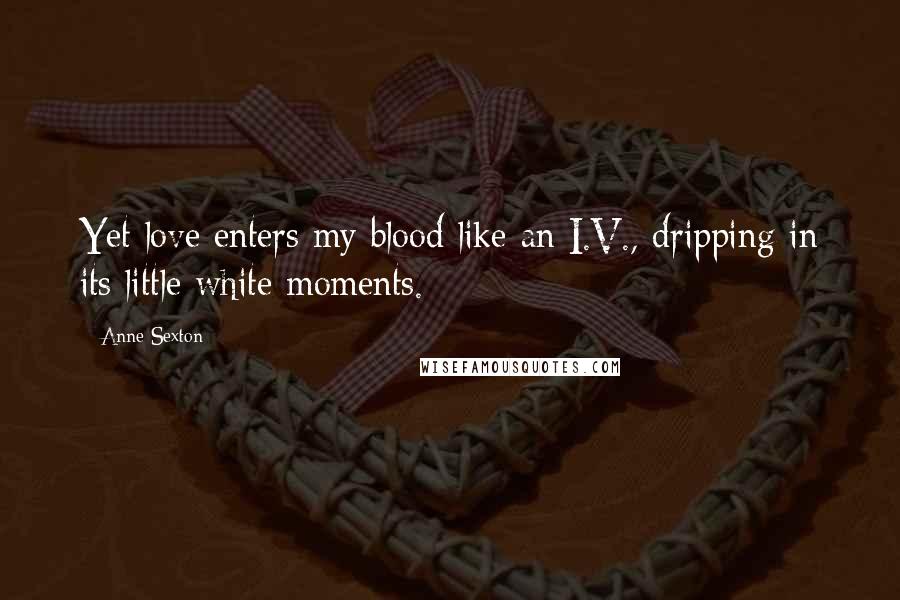 Anne Sexton Quotes: Yet love enters my blood like an I.V., dripping in its little white moments.