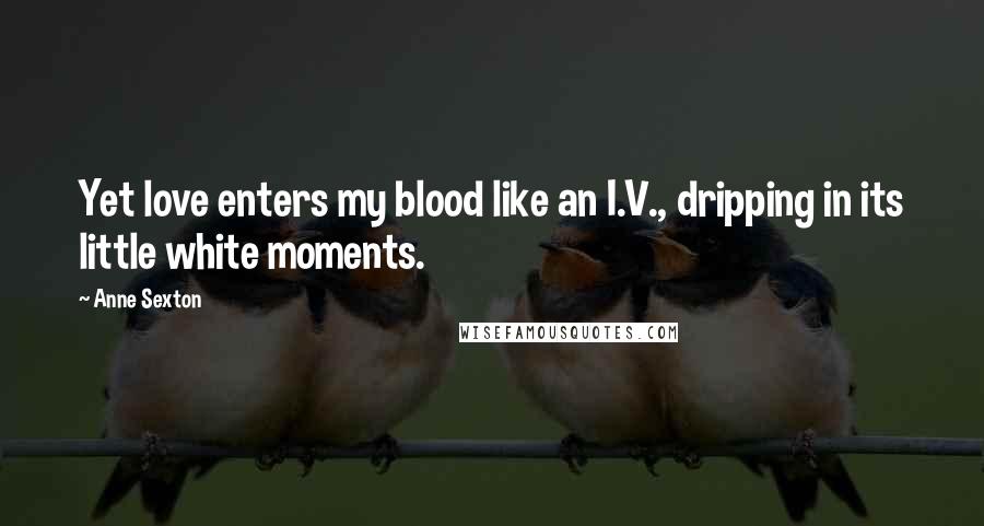 Anne Sexton Quotes: Yet love enters my blood like an I.V., dripping in its little white moments.