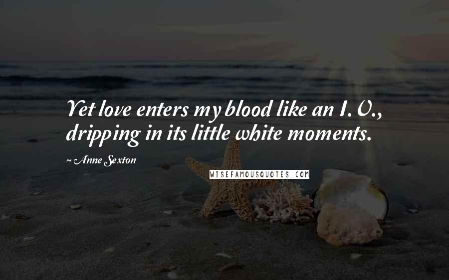 Anne Sexton Quotes: Yet love enters my blood like an I.V., dripping in its little white moments.