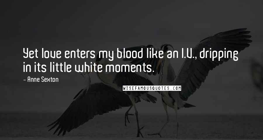 Anne Sexton Quotes: Yet love enters my blood like an I.V., dripping in its little white moments.