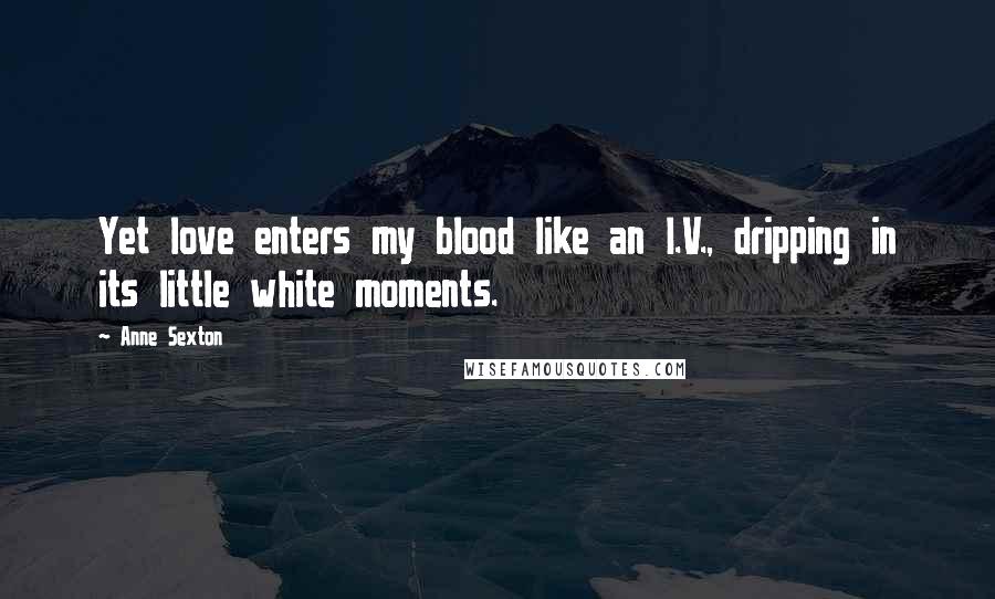 Anne Sexton Quotes: Yet love enters my blood like an I.V., dripping in its little white moments.