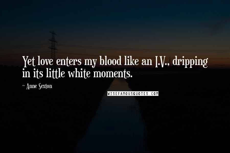Anne Sexton Quotes: Yet love enters my blood like an I.V., dripping in its little white moments.