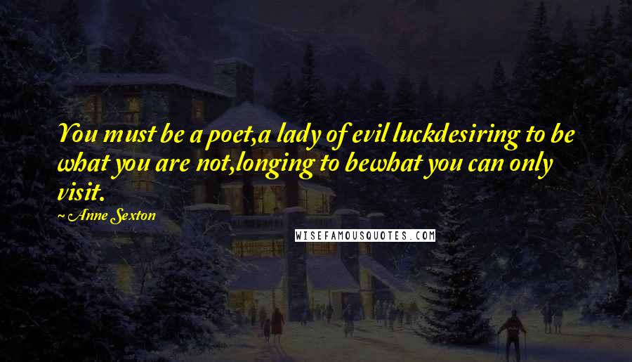 Anne Sexton Quotes: You must be a poet,a lady of evil luckdesiring to be what you are not,longing to bewhat you can only visit.