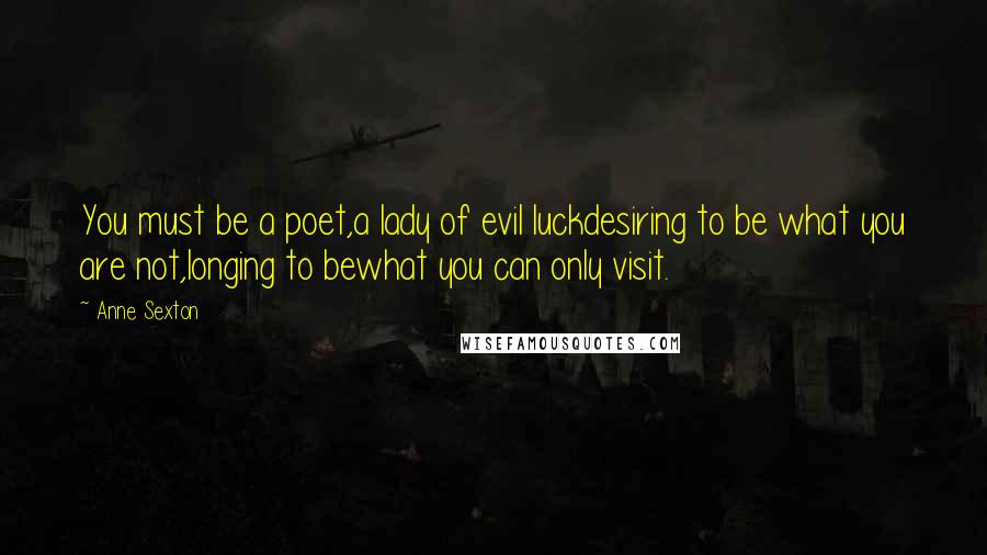 Anne Sexton Quotes: You must be a poet,a lady of evil luckdesiring to be what you are not,longing to bewhat you can only visit.