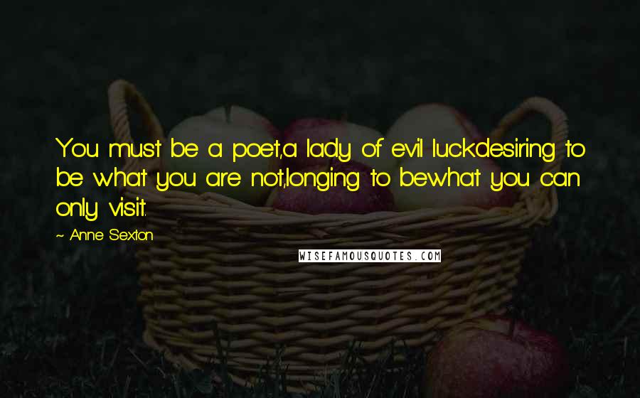 Anne Sexton Quotes: You must be a poet,a lady of evil luckdesiring to be what you are not,longing to bewhat you can only visit.