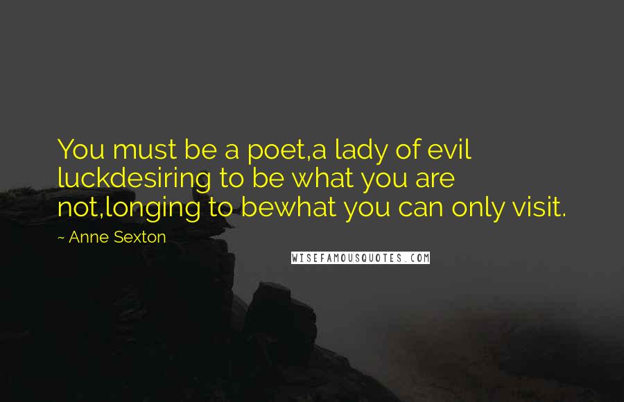 Anne Sexton Quotes: You must be a poet,a lady of evil luckdesiring to be what you are not,longing to bewhat you can only visit.