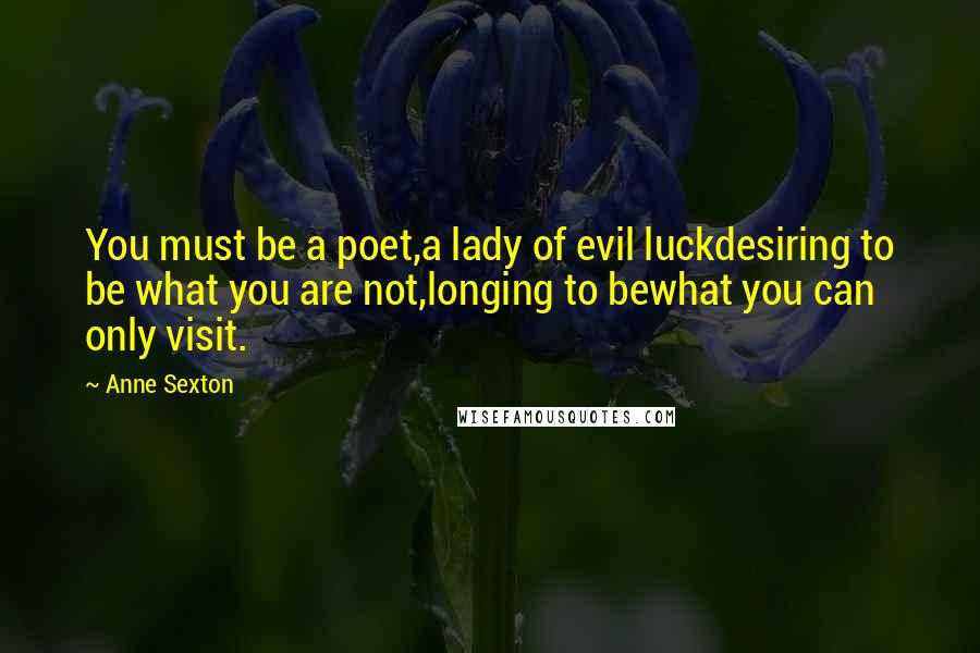 Anne Sexton Quotes: You must be a poet,a lady of evil luckdesiring to be what you are not,longing to bewhat you can only visit.