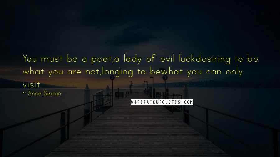 Anne Sexton Quotes: You must be a poet,a lady of evil luckdesiring to be what you are not,longing to bewhat you can only visit.