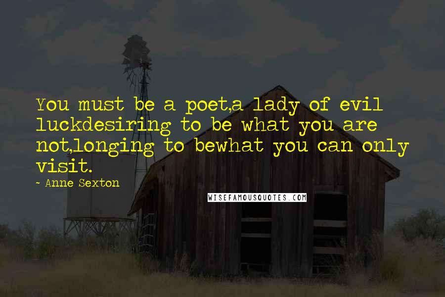 Anne Sexton Quotes: You must be a poet,a lady of evil luckdesiring to be what you are not,longing to bewhat you can only visit.