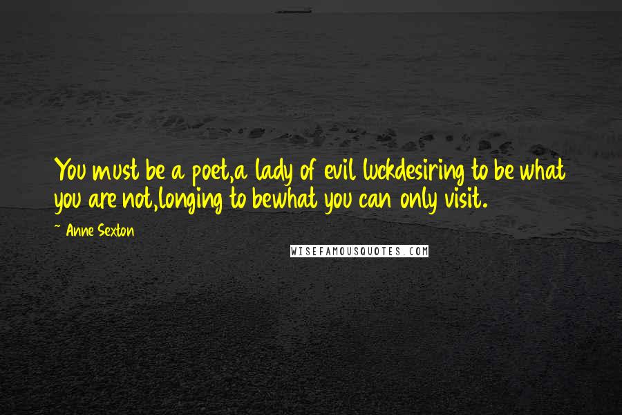 Anne Sexton Quotes: You must be a poet,a lady of evil luckdesiring to be what you are not,longing to bewhat you can only visit.