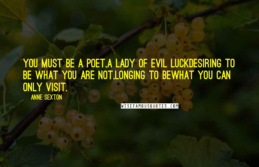 Anne Sexton Quotes: You must be a poet,a lady of evil luckdesiring to be what you are not,longing to bewhat you can only visit.