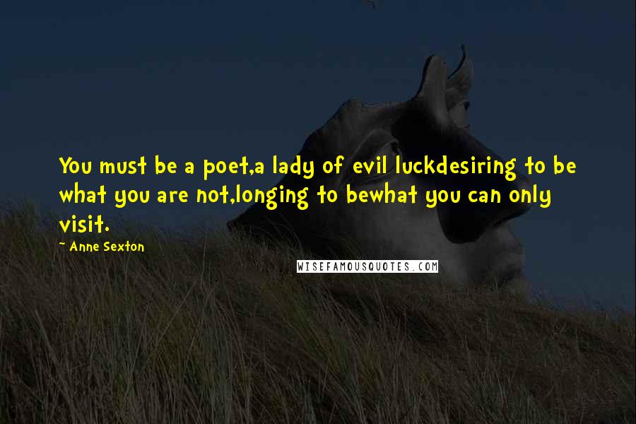 Anne Sexton Quotes: You must be a poet,a lady of evil luckdesiring to be what you are not,longing to bewhat you can only visit.
