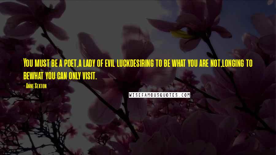 Anne Sexton Quotes: You must be a poet,a lady of evil luckdesiring to be what you are not,longing to bewhat you can only visit.